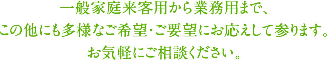 一般家庭用・来客用から業務用まで、 この他にも多様なご希望・ご要望にお応えして参ります。
お気軽にご相談ください。